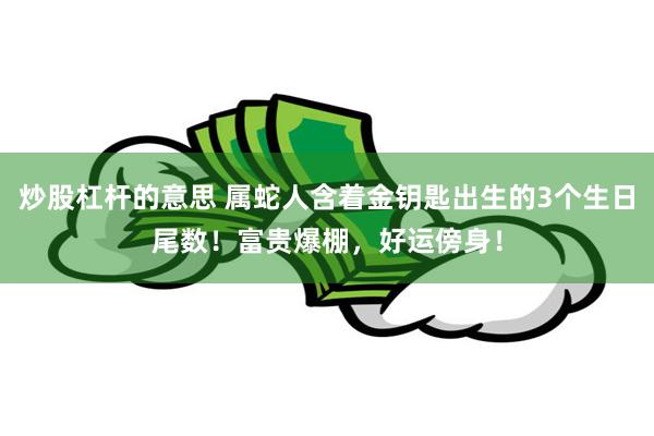炒股杠杆的意思 属蛇人含着金钥匙出生的3个生日尾数!富贵爆棚,好运傍身!