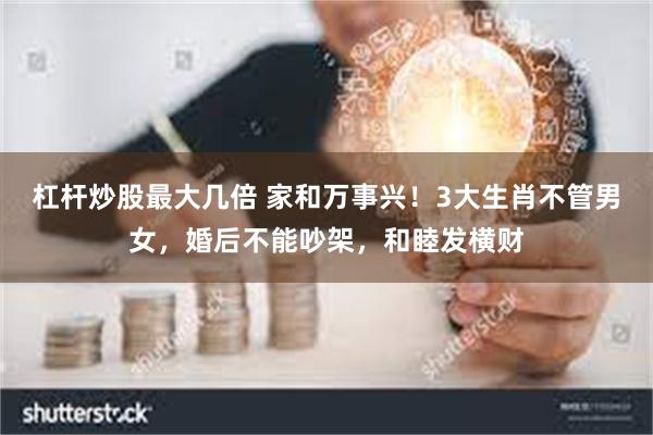 杠杆炒股最大几倍 家和万事兴!3大生肖不管男女,婚后不能吵架,和睦发横财