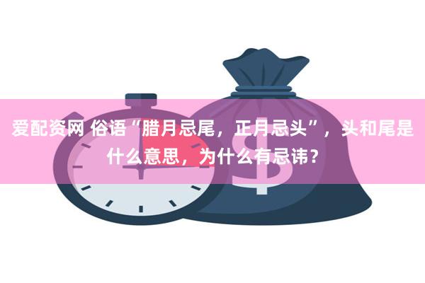 爱配资网 俗语“腊月忌尾,正月忌头”,头和尾是什么意思,为什么有忌讳?