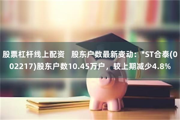 股票杠杆线上配资 股东户数最新变动:*ST合泰(002217)股东户数10.45万户,较上期减少4.8%