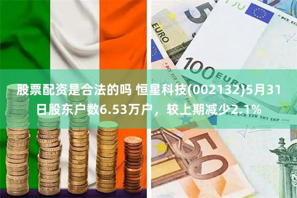股票配资是合法的吗 恒星科技(002132)5月31日股东户数6.53万户,较上期减少2.1%