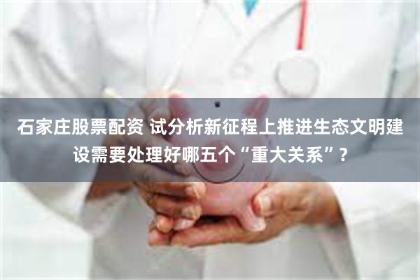 石家庄股票配资 试分析新征程上推进生态文明建设需要处理好哪五个“重大关系”?