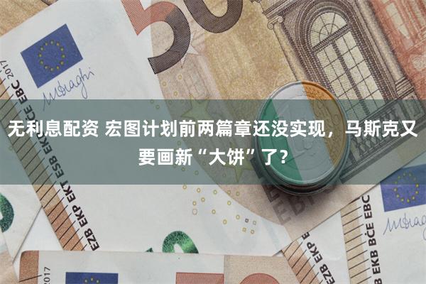 无利息配资 宏图计划前两篇章还没实现,马斯克又要画新“大饼”了?