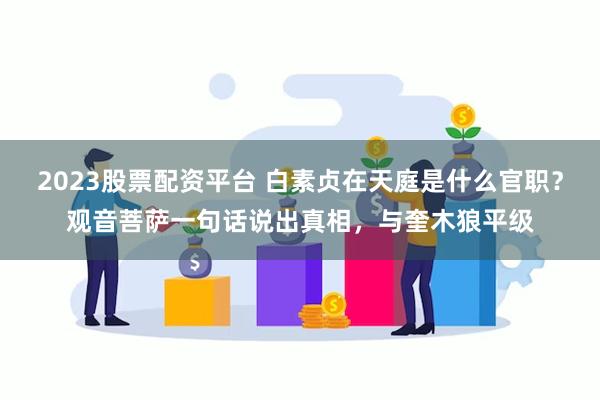 2023股票配资平台 白素贞在天庭是什么官职?观音菩萨一句话说出真相,与奎木狼平级