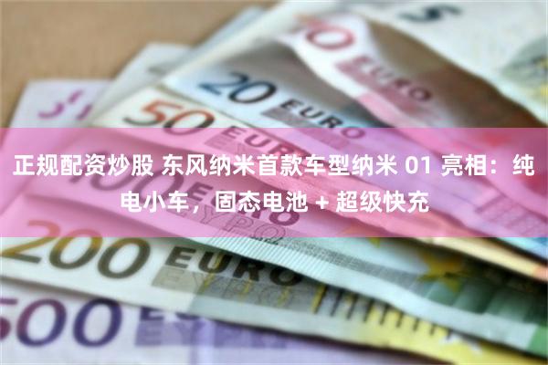正规配资炒股 东风纳米首款车型纳米 01 亮相:纯电小车,固态电池 + 超级快充