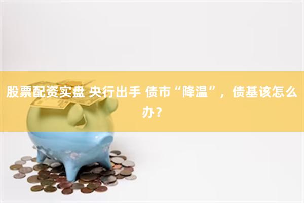 股票配资实盘 央行出手 债市“降温”,债基该怎么办?