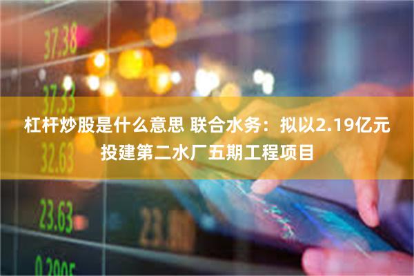 杠杆炒股是什么意思 联合水务:拟以2.19亿元投建第二水厂五期工程项目