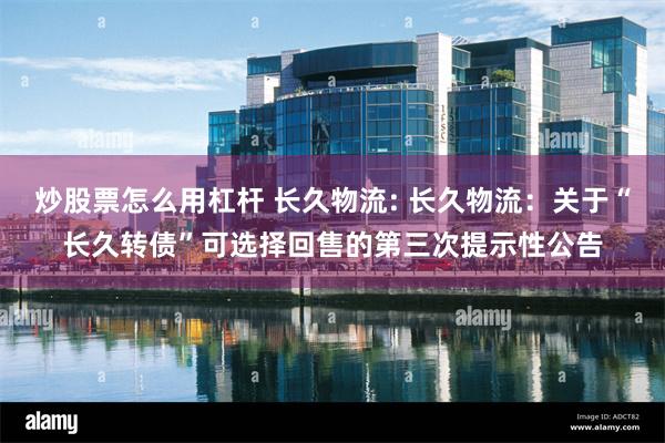 炒股票怎么用杠杆 长久物流: 长久物流:关于“长久转债”可选择回售的第三次提示性公告