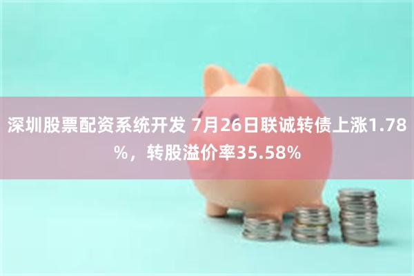 深圳股票配资系统开发 7月26日联诚转债上涨1.78%,转股溢价率35.58%