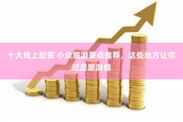 十大线上配资 小众旅游景点推荐,这些地方让你过足旅游瘾