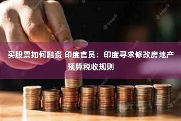 买股票如何融资 印度官员:印度寻求修改房地产预算税收规则