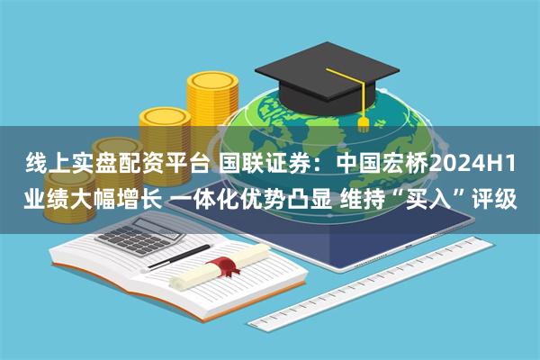 线上实盘配资平台 国联证券:中国宏桥2024H1业绩大幅增长 一体化优势凸显 维持“买入”评级