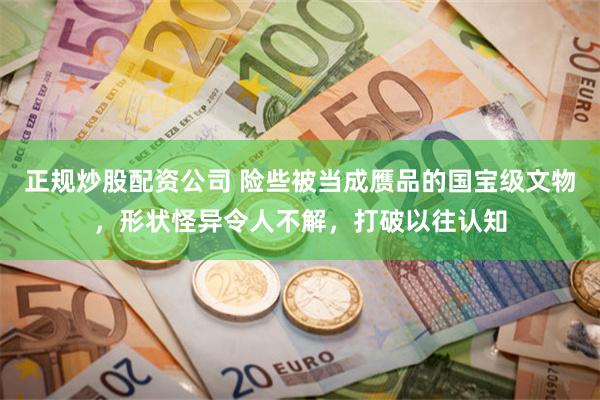 正规炒股配资公司 险些被当成赝品的国宝级文物,形状怪异令人不解,打破以往认知