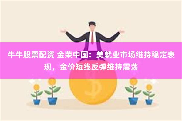 牛牛股票配资 金荣中国:美就业市场维持稳定表现,金价短线反弹维持震荡