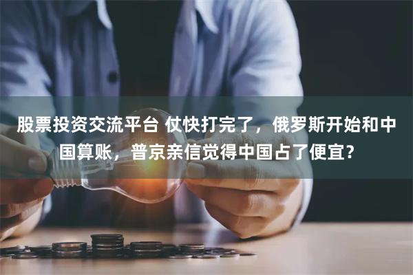 股票投资交流平台 仗快打完了,俄罗斯开始和中国算账,普京亲信觉得中国占了便宜?