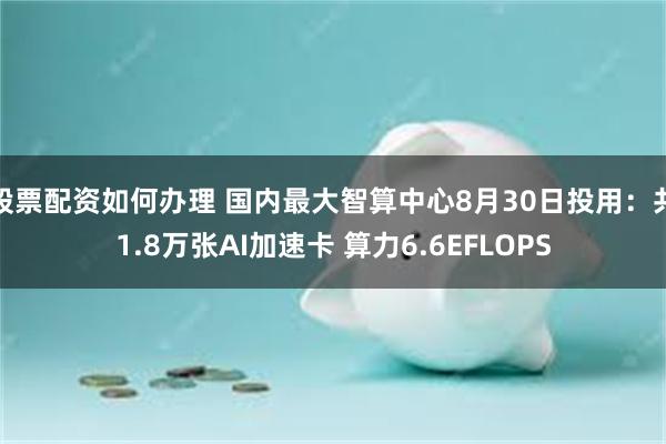股票配资如何办理 国内最大智算中心8月30日投用:共1.8万张AI加速卡 算力6.6EFLOPS