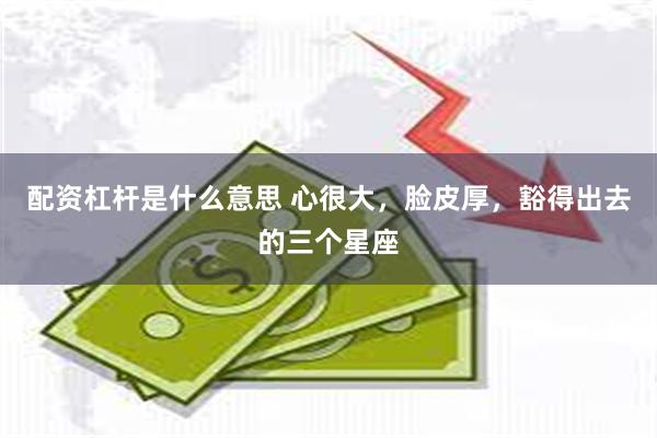 配资杠杆是什么意思 心很大,脸皮厚,豁得出去的三个星座