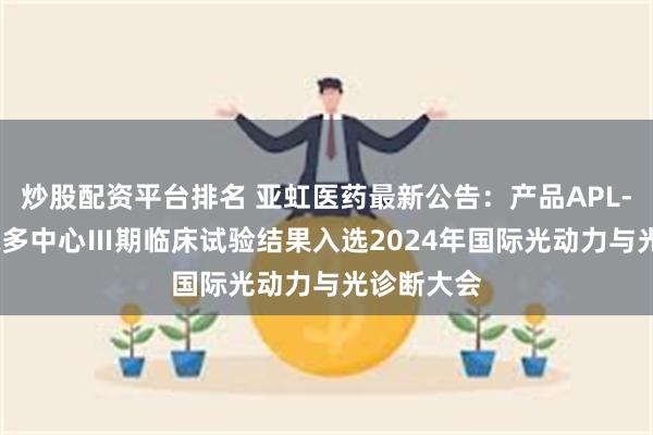 炒股配资平台排名 亚虹医药最新公告:产品APL-1702国际多中心Ⅲ期临床试验结果入选2024年国际光动力与光诊断大会