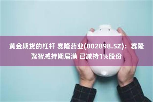 黄金期货的杠杆 赛隆药业(002898.SZ)：赛隆聚智减持期届满 已减持1%股份