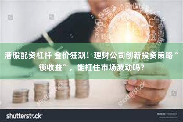 港股配资杠杆 金价狂飙!理财公司创新投资策略“锁收益”,能扛住市场波动吗?