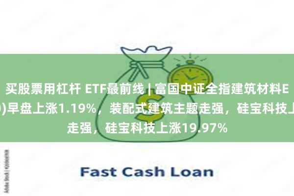 买股票用杠杆 ETF最前线 | 富国中证全指建筑材料ETF(516750)早盘上涨1.19%,装配式建筑主题走强,硅宝科技上涨19.97%