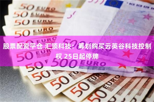 股票配资平仓 汇顶科技:筹划购买云英谷科技控制权 25日起停牌