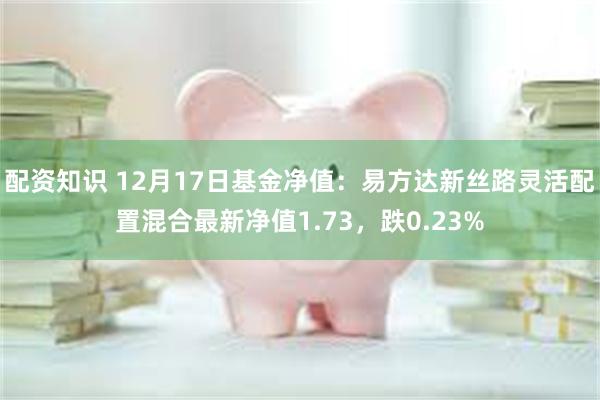 配资知识 12月17日基金净值:易方达新丝路灵活配置混合最新净值1.73,跌0.23%