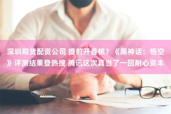 深圳期货配资公司 提前开香槟?《黑神话:悟空》评测结果登热搜 腾讯这次真当了一回耐心资本