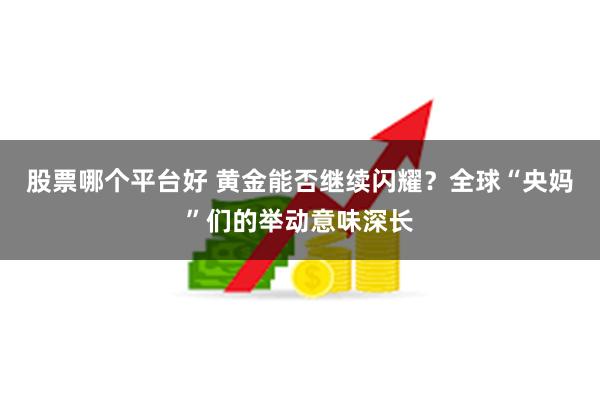 股票哪个平台好 黄金能否继续闪耀?全球“央妈”们的举动意味深长