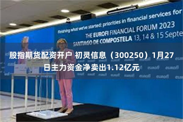 股指期货配资开户 初灵信息(300250)1月27日主力资金净卖出1.12亿元