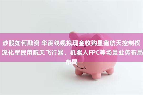 炒股如何融资 华菱线缆拟现金收购星鑫航天控制权 深化军民用航天飞行器、机器人FPC等场景业务布局