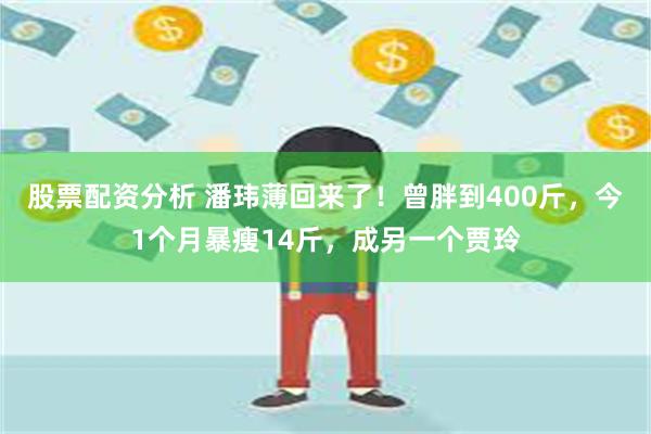 股票配资分析 潘玮薄回来了！曾胖到400斤，今1个月暴瘦14斤，成另一个贾玲