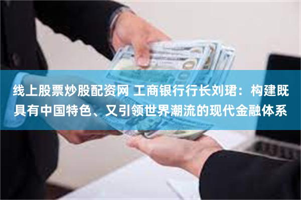 线上股票炒股配资网 工商银行行长刘珺:构建既具有中国特色、又引领世界潮流的现代金融体系