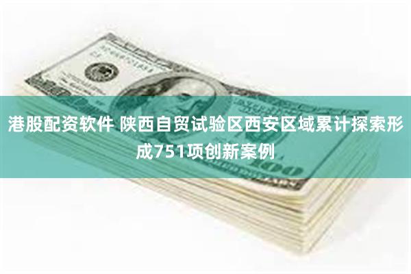 港股配资软件 陕西自贸试验区西安区域累计探索形成751项创新案例
