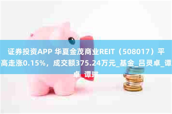 证券投资APP 华夏金茂商业REIT（508017）平开高走涨0.15%，成交额375.24万元_基金_吕灵卓_谭琳
