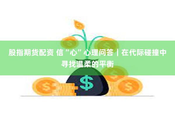 股指期货配资 信“心”心理问答|在代际碰撞中寻找温柔的平衡