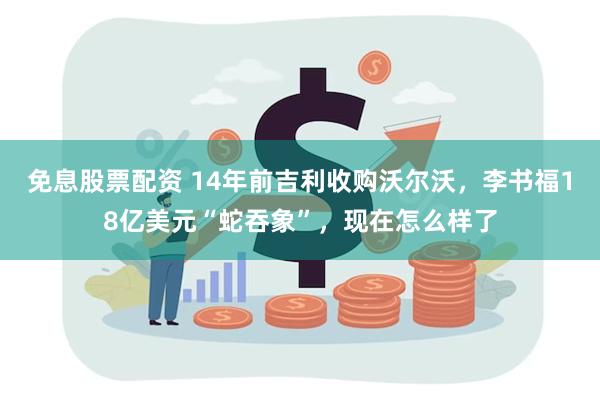 免息股票配资 14年前吉利收购沃尔沃,李书福18亿美元“蛇吞象”,现在怎么样了