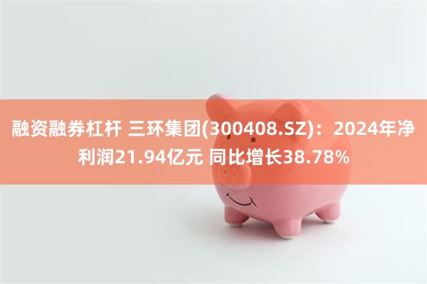 融资融券杠杆 三环集团(300408.SZ)：2024年净利润21.94亿元 同比增长38.78%