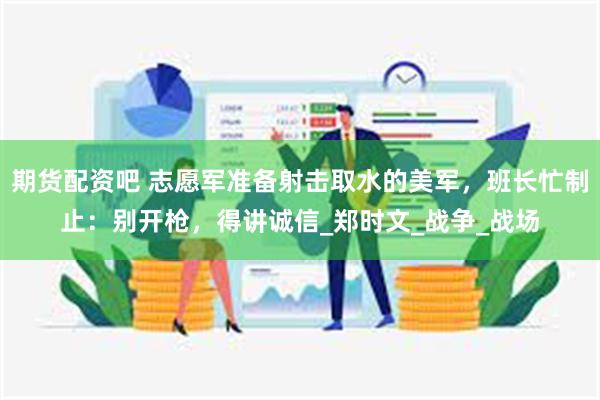期货配资吧 志愿军准备射击取水的美军,班长忙制止:别开枪,得讲诚信_郑时文_战争_战场
