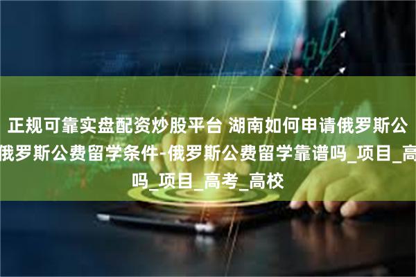 正规可靠实盘配资炒股平台 湖南如何申请俄罗斯公费留学-俄罗斯公费留学条件-俄罗斯公费留学靠谱吗_项目_高考_高校