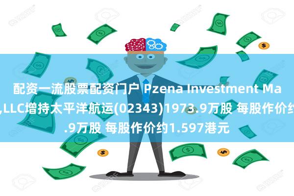 配资一流股票配资门户 Pzena Investment Management,LLC增持太平洋航运(02343)1973.9万股 每股作价约1.597港元