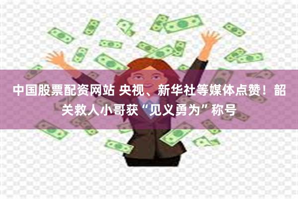 中国股票配资网站 央视、新华社等媒体点赞!韶关救人小哥获“见义勇为”称号