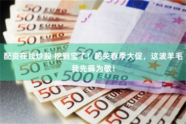 配资在线炒股 挖到宝了!韶关春季大促,这波羊毛我先薅为敬!