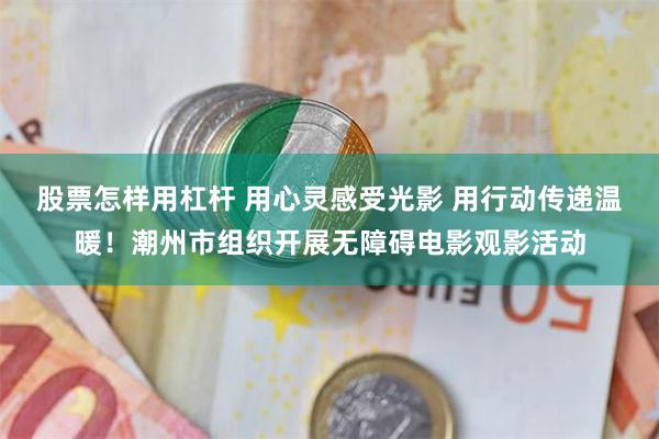 股票怎样用杠杆 用心灵感受光影 用行动传递温暖!潮州市组织开展无障碍电影观影活动