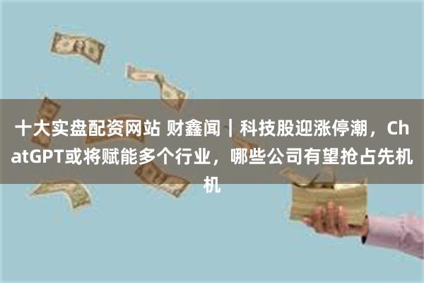 十大实盘配资网站 财鑫闻|科技股迎涨停潮,ChatGPT或将赋能多个行业,哪些公司有望抢占先机