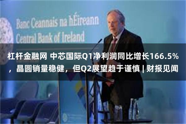 杠杆金融网 中芯国际Q1净利润同比增长166.5%,晶圆销量稳健,但Q2展望趋于谨慎 | 财报见闻