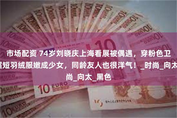 市场配资 74岁刘晓庆上海看展被偶遇,穿粉色卫衣搭超短羽绒服嫩成少女,同龄友人也很洋气!_时尚_向太_黑色