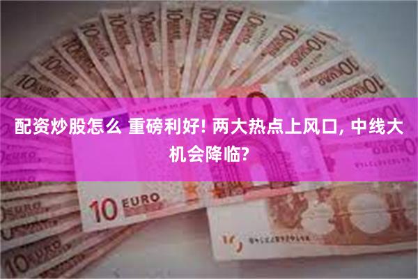 配资炒股怎么 重磅利好! 两大热点上风口, 中线大机会降临?