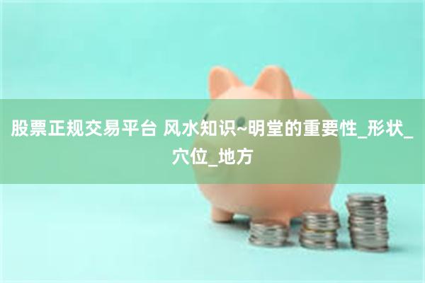 股票正规交易平台 风水知识~明堂的重要性_形状_穴位_地方