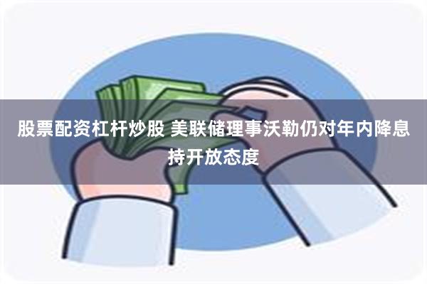 股票配资杠杆炒股 美联储理事沃勒仍对年内降息持开放态度